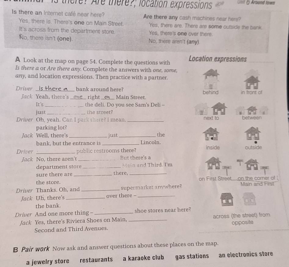 there? Are there?; location expressions Un= 5 Around town
Is there an Internet café near here? Are there any cash machines near here?
Yes, there is. There's one on Main Street. Yes, there are. There are some outside the bank.
It's across from the department store. Yes, there's one over there.
No, there isn't (one). No, there aren't (any)
A Look at the map on page 54. Complete the questions with Location expressions
Is there a or Are there any. Complete the answers with one, some,
any, and location expressions. Then practice with a partner.
Driver __ bank around here?
behind in front of
Jack Yeah, there's _right_ Main Street.
It's _the deli. Do you see Sam’s Deli --
just _the street?
Driver Oh, yeah. Can I park there? I mean, _next to between
parking lot?
Jack Well, there's _just_ the
bank, but the entrance is _Lincoln.
inside outside
Driver _public restrooms there?
Jack No, there aren't _But there's a
department store_ Main and Third. I'm
sure there are _there,_
the store. on First Street on the corner of
Driver Thanks. Oh, and_ supermarket anywhere?
Main and First
Jack Uh, there's _over there -_
the bank.
Driver And one more thing- _shoe stores near here?
Jack Yes, there’s Riviera Shoes on Main, _across (the street) from
Second and Third Avenues. opposite
B Pair work Now ask and answer questions about these places on the map.
a jewelry store restaurants a karaoke club gas stations an electronics store