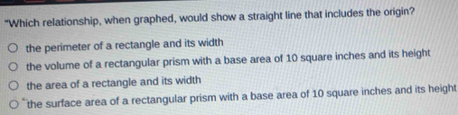 "Which relationship, when graphed, would show a straight line that includes the origin?
the perimeter of a rectangle and its width
the volume of a rectangular prism with a base area of 10 square inches and its height
the area of a rectangle and its width
the surface area of a rectangular prism with a base area of 10 square inches and its height