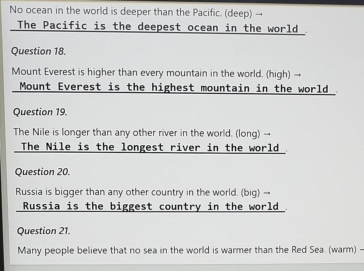 No ocean in the world is deeper than the Pacific. (deep) 
The Pacific is the deepest ocean in the world . 
Question 18. 
Mount Everest is higher than every mountain in the world. (high) - 
Mount Everest is the highest mountain in the world . 
Question 19. 
The Nile is longer than any other river in the world. (long) → 
The Nile is the longest river in the world . 
Question 20. 
Russia is bigger than any other country in the world. (big) → 
Russia is the biggest country in the world . 
Question 21. 
Many people believe that no sea in the world is warmer than the Red Sea. (warm) -