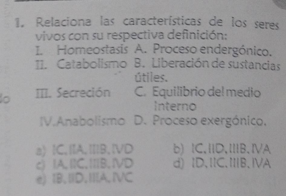 Relaciona las características de los seres
vivos con su respectiva definición:
I. Homeostasis A. Proceso endergónico.
11. Catabolismo B. Liberación de sustancias
útiles.
III. Secreción C. Equilibrio del medio
Interno
IV.Anabolismo D. Proceso exergónico.
a) IC,IA,ⅢB,ⅣVD b)lC.ⅡD.ⅢB.ⅣA
c) IA. I1C. ⅢB. ⅣVD d) ID.ⅡC.ⅢB.ⅣA
e) 1B.ⅢD.ⅢA, IVC