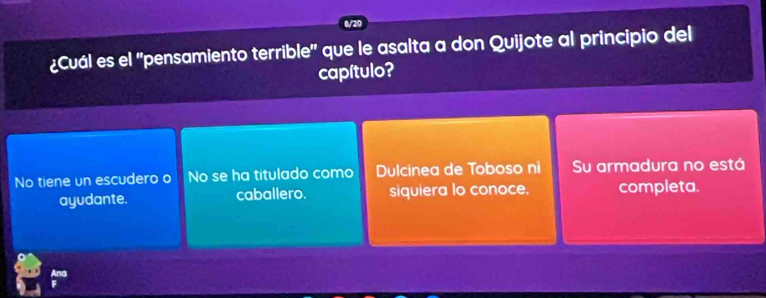 8/20
¿Cuál es el 'pensamiento terrible' que le asalta a don Quijote al principio del
capítulo?
No tiene un escudero o No se ha titulado como Dulcinea de Toboso ni Su armadura no está
ayudante. caballero. siquiera lo conoce. completa.
Ana