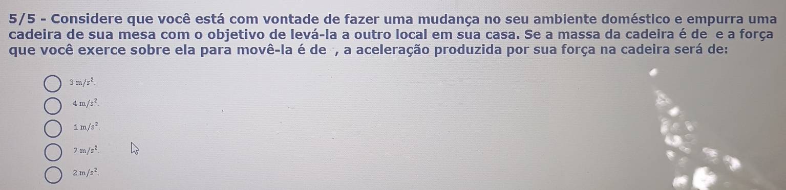 5/5 - Considere que você está com vontade de fazer uma mudança no seu ambiente doméstico e empurra uma
cadeira de sua mesa com o objetivo de levá-la a outro local em sua casa. Se a massa da cadeira é de e a força
que você exerce sobre ela para movê-la é de , a aceleração produzida por sua força na cadeira será de:
3m/s^2
4m/s^2.
1m/s^2
7m/s^2.
2m/s^2.