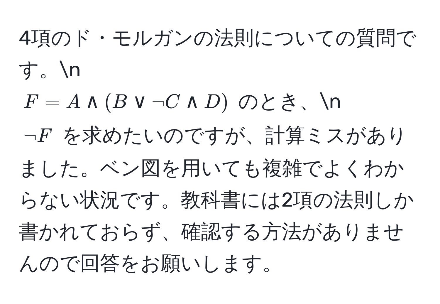 4項のド・モルガンの法則についての質問です。n
$F = A land (B lor lnot C land D)$ のとき、n 
$lnot F$ を求めたいのですが、計算ミスがありました。ベン図を用いても複雑でよくわからない状況です。教科書には2項の法則しか書かれておらず、確認する方法がありませんので回答をお願いします。