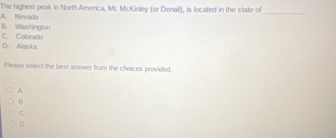 The highest peak in North America, Mt. McKinley (or Denali), is located in the state of_ .
A. Nevada
B. Washington
C. Colorado
D. Alaska
Please select the best answer from the choices provided.
A
B
C
D