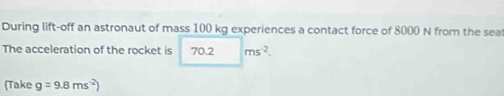 During lift-off an astronaut of mass 100 kg experiences a contact force of 8000 N from the seat 
The acceleration of the rocket is 70.2 ms^(-2). 
(Take g=9.8ms^(-2))