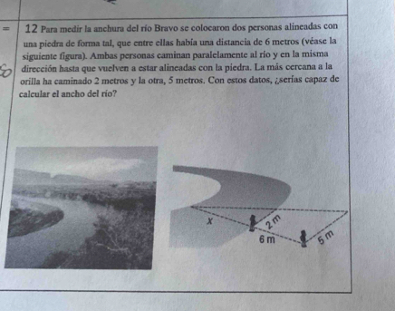 Para medir la anchura del río Bravo se colocaron dos personas alineadas con 
una piedra de forma tal, que entre ellas había una distancia de 6 metros (véase la 
siguiente figura). Ambas personas caminan paralelamente al río y en la misma 
dirección hasta que vuelven a estar alineadas con la piedra. La más cercana a la 
orilla ha caminado 2 metros y la otra, 5 metros. Con estos datos, ¿ serías capaz de 
calcular el ancho del río?
x
6 m 5m