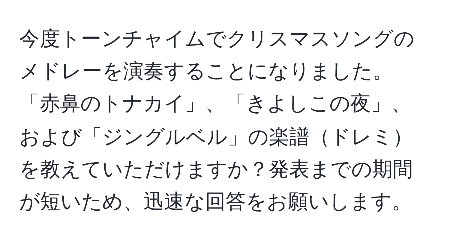 今度トーンチャイムでクリスマスソングのメドレーを演奏することになりました。「赤鼻のトナカイ」、「きよしこの夜」、および「ジングルベル」の楽譜ドレミを教えていただけますか？発表までの期間が短いため、迅速な回答をお願いします。