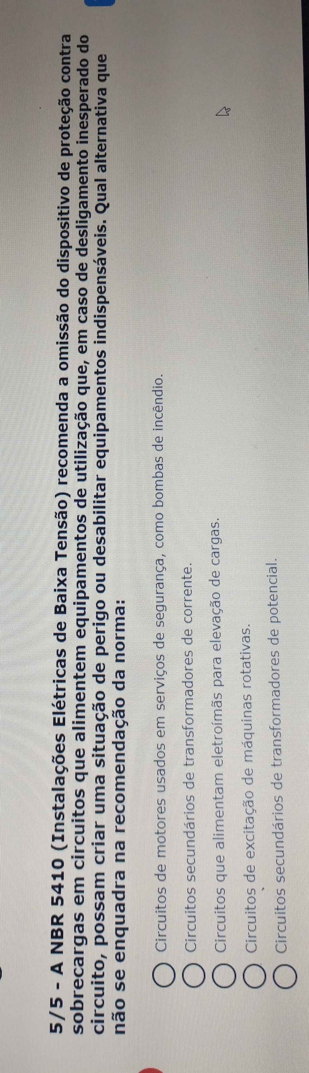 5/5 - A NBR 5410 (Instalações Elétricas de Baixa Tensão) recomenda a omissão do dispositivo de proteção contra
sobrecargas em circuitos que alimentem equipamentos de utilização que, em caso de desligamento inesperado do
circuito, possam criar uma situação de perigo ou desabilitar equipamentos indispensáveis. Qual alternativa que
não se enquadra na recomendação da norma:
Circuitos de motores usados em serviços de segurança, como bombas de incêndio.
Circuitos secundários de transformadores de corrente.
Circuitos que alimentam eletroímãs para elevação de cargas.
Circuitos de excitação de máquinas rotativas.
Circuitos secundários de transformadores de potencial.