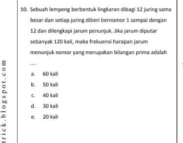 Sebuah lempeng berbentuk lingkaran dibagi 12 juring sama
besar dan setiap juring diberi bernomor 1 sampai dengan
12 dan dilengkapi jarum penunjuk. Jika jarum diputar
sebanyak 120 kali, maka frekuensi harapan jarum
menunjuk nomor yang merupakan bilangan prima adalah
…
a. 60 kali
b. 50 kali
c. 40 kali
d. 30 kali
e. 20 kali