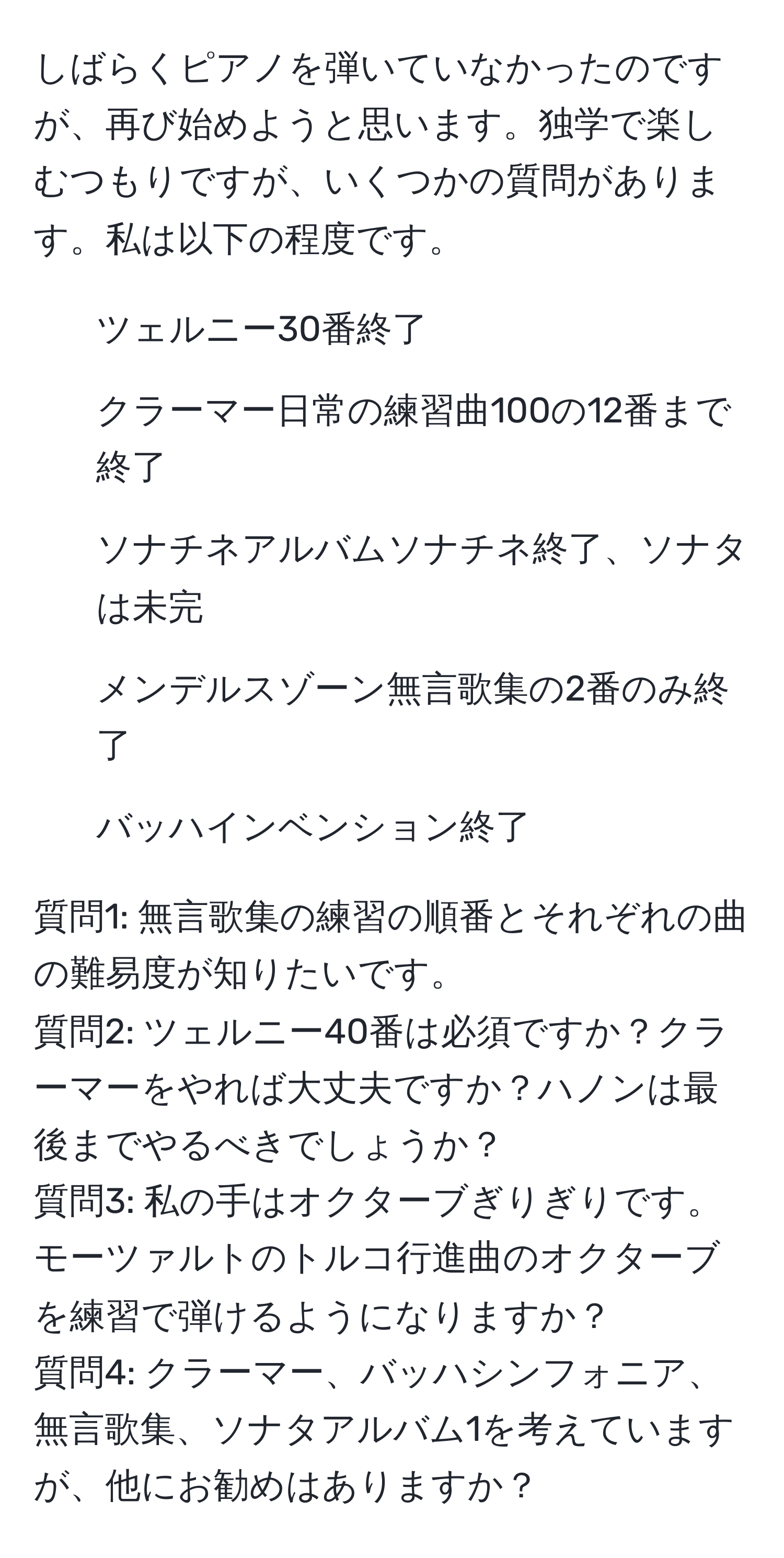 しばらくピアノを弾いていなかったのですが、再び始めようと思います。独学で楽しむつもりですが、いくつかの質問があります。私は以下の程度です。  
- ツェルニー30番終了  
- クラーマー日常の練習曲100の12番まで終了  
- ソナチネアルバムソナチネ終了、ソナタは未完  
- メンデルスゾーン無言歌集の2番のみ終了  
- バッハインベンション終了  

質問1: 無言歌集の練習の順番とそれぞれの曲の難易度が知りたいです。  
質問2: ツェルニー40番は必須ですか？クラーマーをやれば大丈夫ですか？ハノンは最後までやるべきでしょうか？  
質問3: 私の手はオクターブぎりぎりです。モーツァルトのトルコ行進曲のオクターブを練習で弾けるようになりますか？  
質問4: クラーマー、バッハシンフォニア、無言歌集、ソナタアルバム1を考えていますが、他にお勧めはありますか？