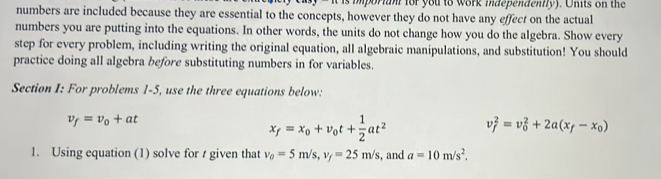 imporiam for you to work independently). Units on the 
numbers are included because they are essential to the concepts, however they do not have any effect on the actual 
numbers you are putting into the equations. In other words, the units do not change how you do the algebra. Show every 
step for every problem, including writing the original equation, all algebraic manipulations, and substitution! You should 
practice doing all algebra before substituting numbers in for variables. 
Section I: For problems 1-5, use the three equations below:
v_f=v_0+at
x_f=x_0+v_0t+ 1/2 at^2 v_f^(2=v_0^2+2a(x_f)-x_0)
1. Using equation (1) solve for t given that v_0=5m/s, v_f=25m/s , and a=10m/s^2.