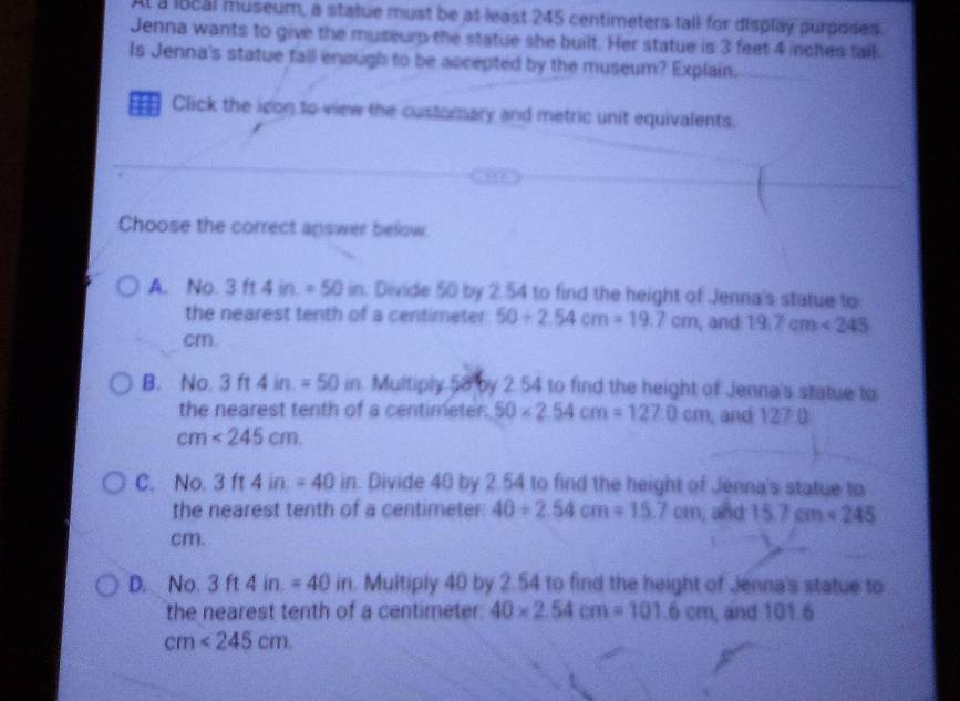 Al a local museum, a statue must be at least 245 centimeters tall for display purposes.
Jenna wants to give the museurp the statue she built. Her statue is 3 feet 4 inches tall.
Is Jenna's statue fall enough to be accepted by the museum? Explain.
= Click the idon to view the custorary and metric unit equivalents.
Choose the correct answer befow.
A. No. 3 f1 4in.=50in. Divide 50 by 2.54 to find the height of Jenna's statue to
the nearest tenth of a centimeter 50+2.54cm=19.7cm , and 19.7cm<245</tex>
cm.
B. No. 3ft4in.=50  1/2  in. Multiply 58 by 2.54 to find the height of Jenna's statue to
the nearest tenth of a centimeter. 50* 2.54cm=127.0cm , and 127
cm<245cm</tex>.
C. No. 3ft4in.=40in. Divide 40 by 2.54 to find the height of Jenna's statue to
the nearest tenth of a centimeter : 40/ 2.54cm=15.7cm , and 15.7cm* 245
cm.
D. No. 3ft4in.=40 in. Multiply 40 by 2.54 to find the height of Jenna's statue to
the nearest tenth of a centimeter : 40* 2.54cm=101.6cm , and 101.6
cm<245cm</tex>.