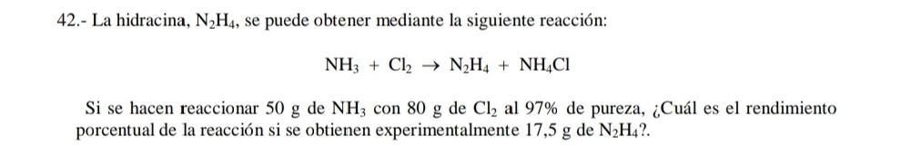 42.- La hidracina, N_2H_4 1, se puede obtener mediante la siguiente reacción:
NH_3+Cl_2to N_2H_4+NH_4Cl
Si se hacen reaccionar 50 g de NH_3con80g de Cl_2 al 97% de pureza, ¿Cuál es el rendimiento 
porcentual de la reacción si se obtienen experimentalmente 17,5 g de N_2H_4?.