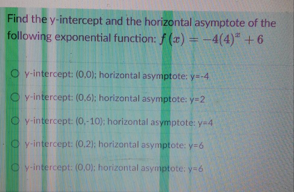 Find the y-intercept and the horizontal asymptote of the
following exponential function: f(x)=-4(4)^x+6
y-intercept: (0,0); horizontal asymptote: y=-4
y-intercept: (0,6); horizontal asymptote: y=2
y-intercept: (0,-10); horizontal asymptote: y=4
y-intercept: (0,2); horizontal asymptote: y=6
y-intercept: (0,0); horizontal asymptote: y=6