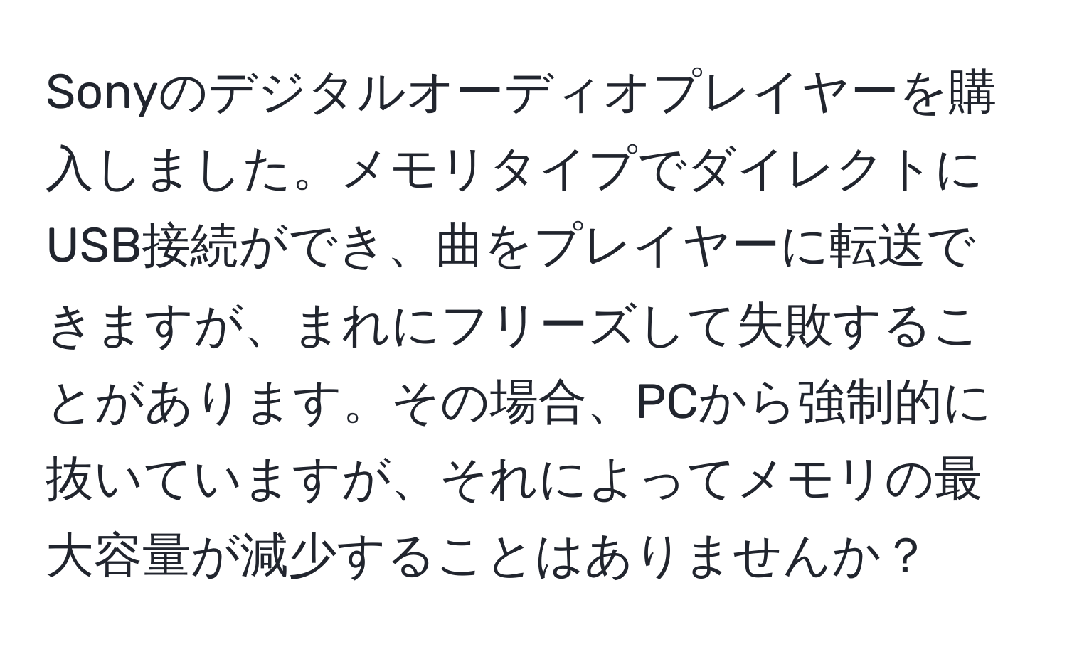 Sonyのデジタルオーディオプレイヤーを購入しました。メモリタイプでダイレクトにUSB接続ができ、曲をプレイヤーに転送できますが、まれにフリーズして失敗することがあります。その場合、PCから強制的に抜いていますが、それによってメモリの最大容量が減少することはありませんか？