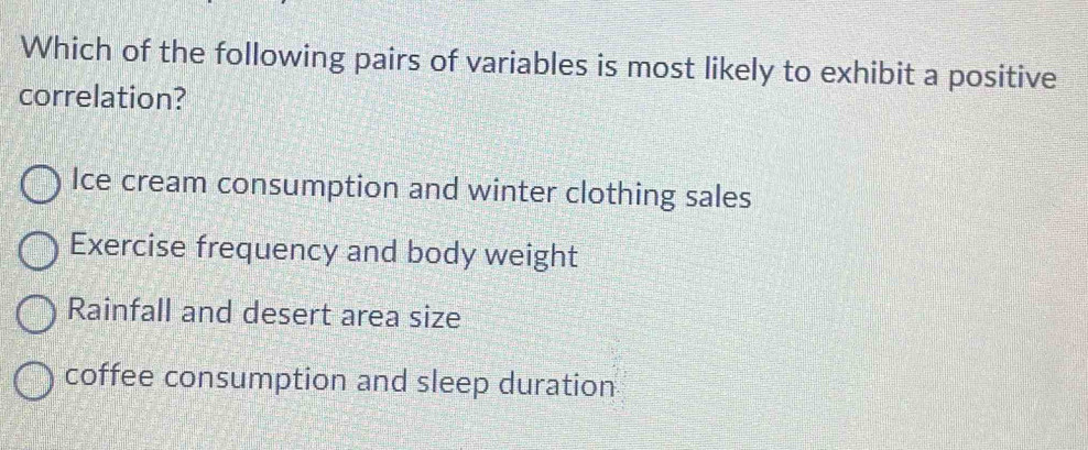 Which of the following pairs of variables is most likely to exhibit a positive
correlation?
Ice cream consumption and winter clothing sales
Exercise frequency and body weight
Rainfall and desert area size
coffee consumption and sleep duration