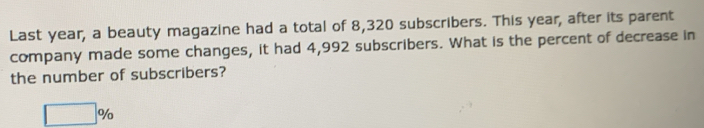 Last year, a beauty magazine had a total of 8,320 subscribers. This year, after its parent 
company made some changes, it had 4,992 subscribers. What is the percent of decrease in 
the number of subscribers?
□ %