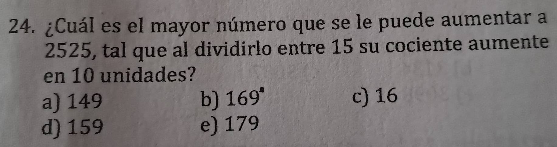 ¿Cuál es el mayor número que se le puede aumentar a
2525, tal que al dividirlo entre 15 su cociente aumente
en 10 unidades?
a) 149 b) 169° c) 16
d) 159
e) 179