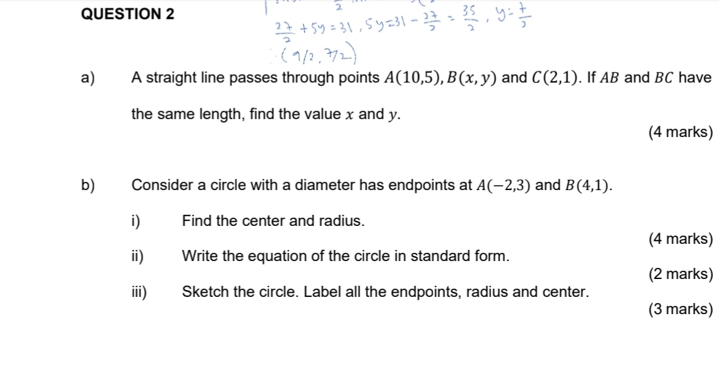 A straight line passes through points A(10,5), B(x,y) and C(2,1). If AB and BC have 
the same length, find the value x and y. 
(4 marks) 
b) Consider a circle with a diameter has endpoints at A(-2,3) and B(4,1). 
i) Find the center and radius. 
(4 marks) 
ii) Write the equation of the circle in standard form. 
(2 marks) 
iii) Sketch the circle. Label all the endpoints, radius and center. 
(3 marks)