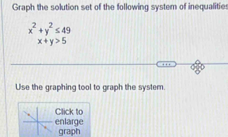 Graph the solution set of the following system of inequalities
x^2+y^2≤ 49
x+y>5
Use the graphing tool to graph the system.
Click to
enlarge
graph