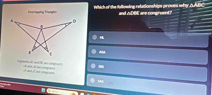 Which of the following relationships proves why △ ABC
Overlapping Triangles and △ DBE are congruent?
HL
ASA
Segments AC and DE are congruent.
∠A and ∠ D are congruent.
SSS
E and overline Y are congruent
SAS