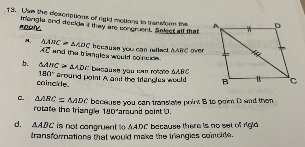 Use the descriptions of rigid motions to transform the 
triangle and decide if they are congruent. Select all that
apply.
a. △ ABC≌ △ ADC because you can reflect △ ABC over
overline AC and the triangles would coincide.
b. △ ABC≌ △ ADC because you can rotate △ ABC
180° around point A and the triangles would
coincide.
C. △ ABC≌ △ ADC because you can translate point B to point D and then
rotate the triangle 180° around point D.
d. △ ABC is not congruent to △ ADC because there is no set of rigid
transformations that would make the triangles coincide.