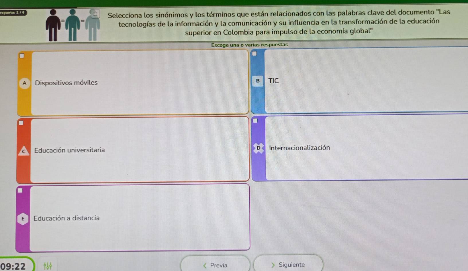 regunta: 2 / 6
Selecciona los sinónimos y los términos que están relacionados con las palabras clave del documento "Las
tecnologías de la información y la comunicación y su influencia en la transformación de la educación
superior en Colombia para impulso de la economía global''
Escoge una o varias respuestas
B
A Dispositivos móviles TIC
Educación universitaria Internacionalización
E Educación a distancia
09:22 《 Previa > Siguiente