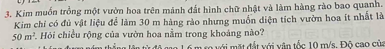Kim muốn trồng một vườn hoa trên mảnh đất hình chữ nhật và làm hàng rào bao quanh. 
Kim chi có đủ vật liệu để làm 30 m hàng rào nhưng muốn diện tích vườn hoa ít nhất là
50m^2. Hỏi chiều rộng của vườn hoa nằm trong khoảng nào? 
lên từ độ cao 16 m so với mặt đất với vân tốc 10 m/s. Đô cao của
