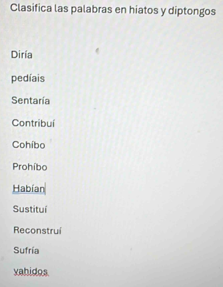 Clasifica las palabras en hiatos y diptongos 
Diría 
pedíais 
Sentaría 
Contribuí 
Cohíbo 
Prohíbo 
Habían 
Sustituí 
Reconstruí 
Sufría 
vahidos