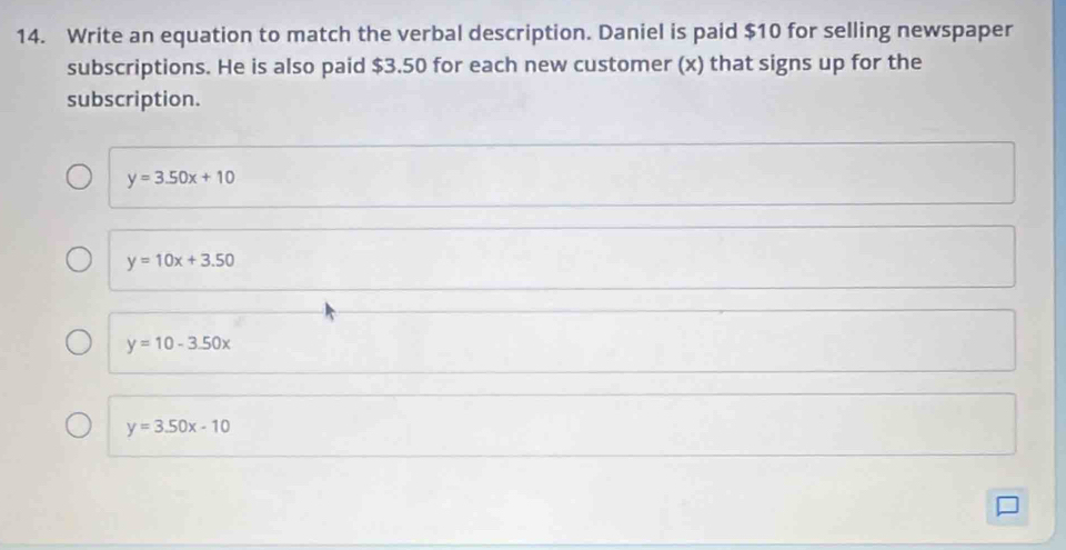 Write an equation to match the verbal description. Daniel is paid $10 for selling newspaper
subscriptions. He is also paid $3.50 for each new customer (x) that signs up for the
subscription.
y=3.50x+10
y=10x+3.50
y=10-3.50x
y=3.50x-10