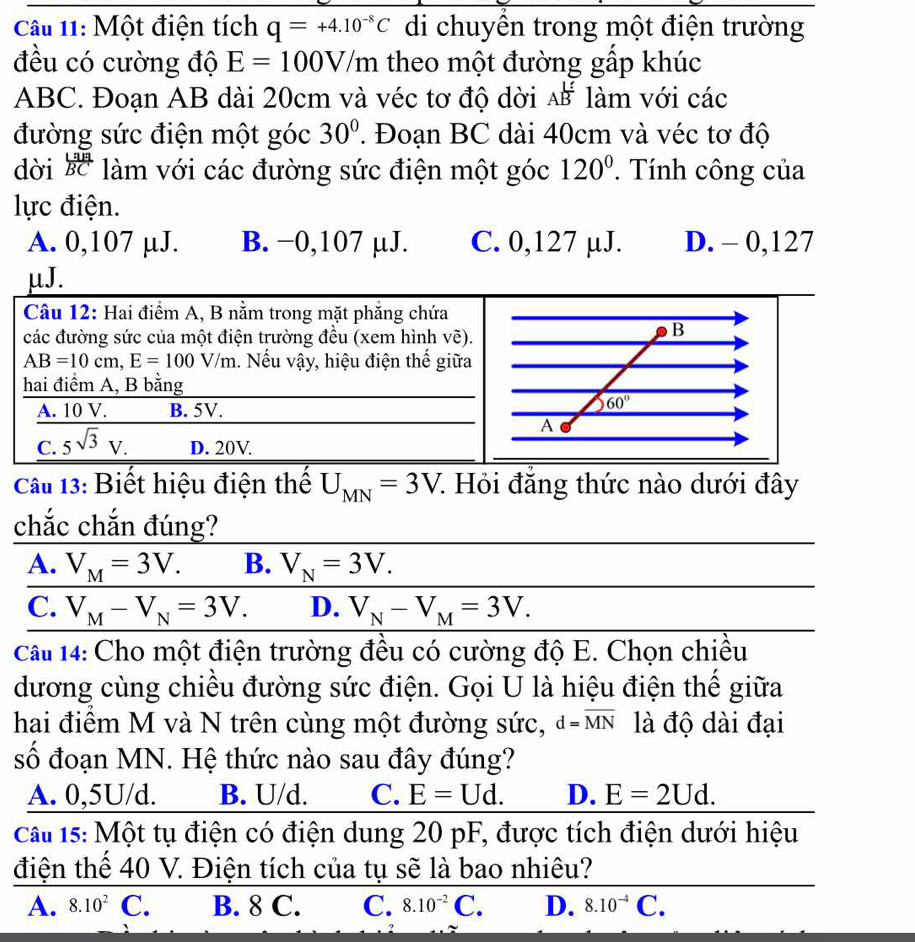 Một điện tích q=+4.10^(-8)C di chuyên trong một điện trường
đều có cường độ E=100V/ m theo một đường gấp khúc
ABC. Đoạn AB dài 20cm và véc tơ độ dời Aoverline B làm với các
đường sức điện một góc 30°. Đoạn BC dài 40cm và véc tơ độ
dời  Laia/BC  làm với các đường sức điện một góc 120° Tính công của
lực điện.
A. 0,107 µJ. B. −0,107 µJ. C. 0,127 µJ. D. - 0,127
μJ.
Cầu 13: Biết hiệu điện thế U_MN=3V 7. Hỏi đăng thức nào dưới đây
chắc chắn đúng?
A. V_M=3V. B. V_N=3V.
C. V_M-V_N=3V. D. V_N-V_M=3V.
Câu 14: Cho một điện trường đều có cường độ E. Chọn chiều
dương cùng chiều đường sức điện. Gọi U là hiệu điện thế giữa
hai điểm M và N trên cùng một đường sức, d=overline MN là độ dài đại
số đoạn MN. Hệ thức nào sau đây đúng?
A. 0,5U/d. B. U/d. C. E=Ud. D. E=2Ud.
Cau 15: Một tụ điện có điện dung 20 pF, được tích điện dưới hiệu
điện thế 40 V. Điện tích của tụ sẽ là bao nhiêu?
A. 8.10^2 C. B. 8 C. C. 8.10^(-2)C. D. 8.10^(-4)C.