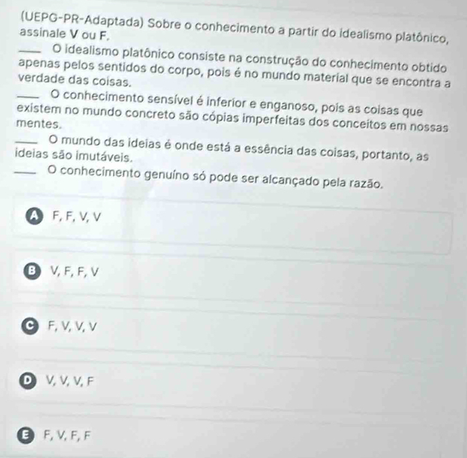 (UEPG-PR-Adaptada) Sobre o conhecimento a partir do idealismo platônico,
assinale V ou F。
_O idealismo platônico consiste na construção do conhecimento obtido
apenas pelos sentidos do corpo, pois é no mundo material que se encontra a
verdade das coisas.
_O conhecimento sensível é inferior e enganoso, pois as coisas que
existem no mundo concreto são cópias imperfeitas dos conceitos em nossas
mentes.
_O mundo das ideias é onde está a essência das coisas, portanto, as
ideias são imutáveis.
_O conhecimento genuíno só pode ser alcançado pela razão.
A F, F, V, V
B V, F, F, V
C F, V, V, V
D V, V, V, F
E F, V, F, F