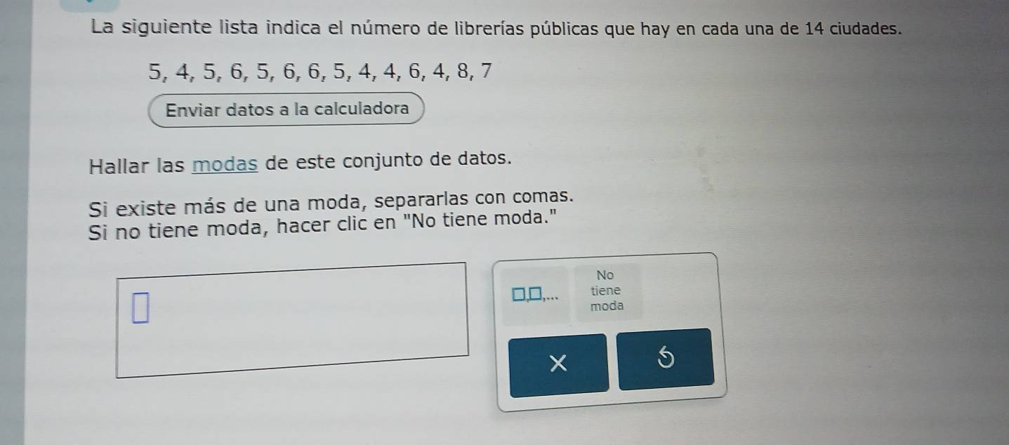 La siguiente lista indica el número de librerías públicas que hay en cada una de 14 ciudades.
5, 4, 5, 6, 5, 6, 6, 5, 4, 4, 6, 4, 8, 7
Enviar datos a la calculadora 
Hallar las modas de este conjunto de datos. 
Si existe más de una moda, separarlas con comas. 
Si no tiene moda, hacer clic en "No tiene moda." 
No 
tiene 
moda 
*