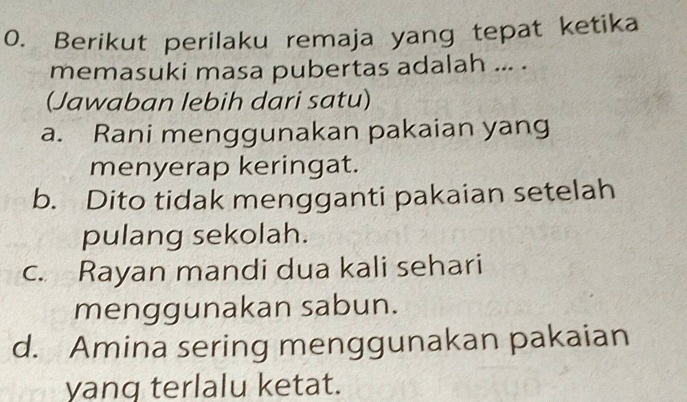 Berikut perilaku remaja yang tepat ketika
memasuki masa pubertas adalah ... .
(Jawaban lebih dari satu)
a. Rani menggunakan pakaian yang
menyerap keringat.
b. Dito tidak mengganti pakaian setelah
pulang sekolah.
c. Rayan mandi dua kali sehari
menggunakan sabun.
d. Amina sering menggunakan pakaian
yang terlalu ketat.