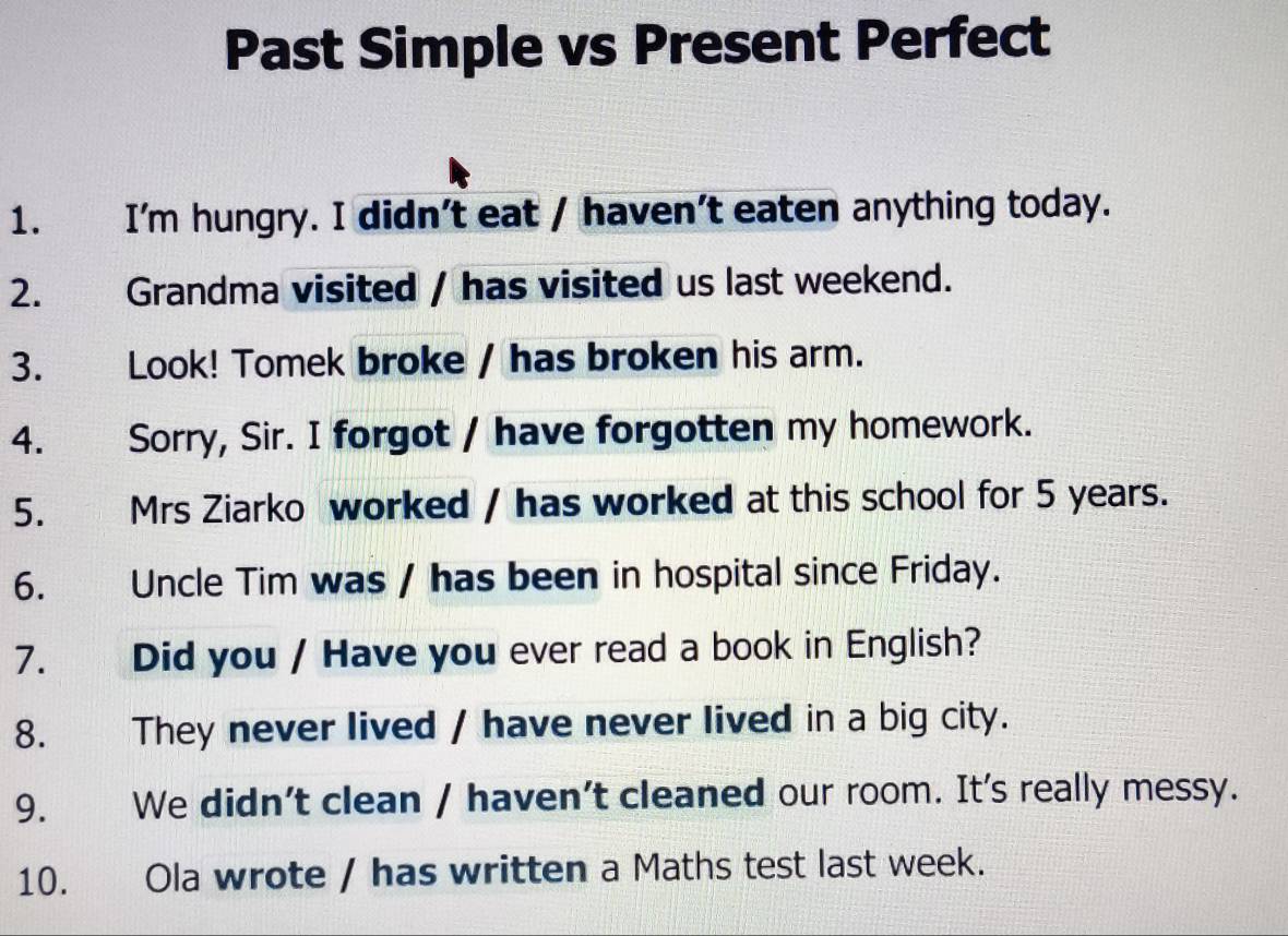 Past Simple vs Present Perfect 
1. I'm hungry. I didn’t eat / haven’t eaten anything today. 
2. Grandma visited / has visited us last weekend. 
3. Look! Tomek broke / has broken his arm. 
4. Sorry, Sir. I forgot / have forgotten my homework. 
5. Mrs Ziarko worked / has worked at this school for 5 years. 
6. Uncle Tim was / has been in hospital since Friday. 
7. Did you / Have you ever read a book in English? 
8. They never lived / have never lived in a big city. 
9. We didn’t clean / haven't cleaned our room. It's really messy. 
10. Ola wrote / has written a Maths test last week.