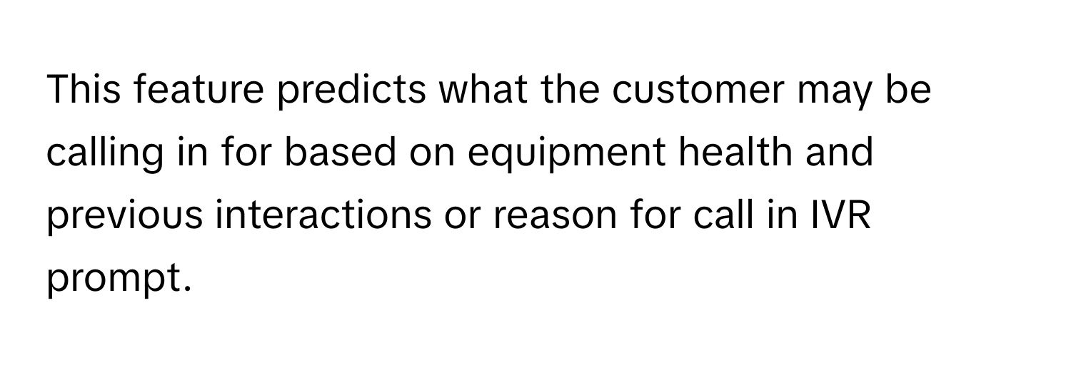 This feature predicts what the customer may be calling in for based on equipment health and previous interactions or reason for call in IVR prompt.