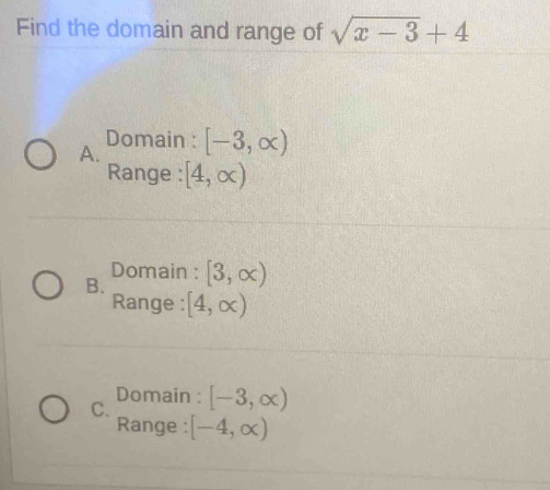 Find the domain and range of sqrt(x-3)+4
A. Domain : [-3,∈fty )
Range : [4,∈fty )
B. Domain : [3,∈fty )
Range : [4,∈fty )
Domain :
C. [-3,∈fty )
Range : [-4,∈fty )