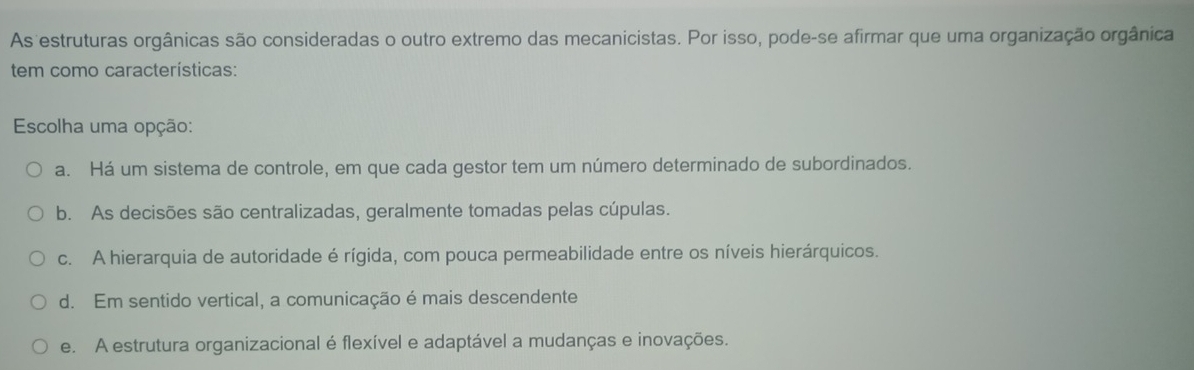 As estruturas orgânicas são consideradas o outro extremo das mecanicistas. Por isso, pode-se afirmar que uma organização orgânica
tem como características:
Escolha uma opção:
a. Há um sistema de controle, em que cada gestor tem um número determinado de subordinados.
b. As decisões são centralizadas, geralmente tomadas pelas cúpulas.
c. A hierarquia de autoridade é rígida, com pouca permeabilidade entre os níveis hierárquicos.
d. Em sentido vertical, a comunicação é mais descendente
e. A estrutura organizacional é flexível e adaptável a mudanças e inovações.