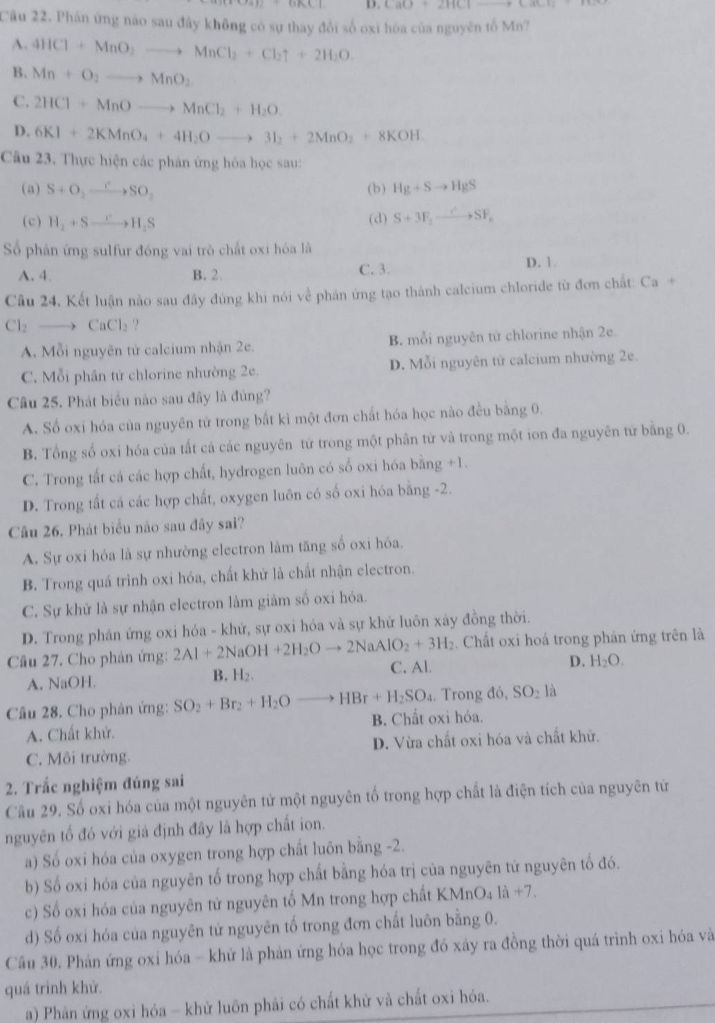 CaO+2HClto CaCl2
Cầu 22. Phán ứng nào sau đây không có sự thay đổi số oxi hóa của nguyên tố Mn?
A. 4HCl+MnO_2to MnCl_2+Cl_2uparrow +2H_2O.
B. Mn+O_2to MnO_2
C. 2HCl+MnOto MnCl_2+H_2O.
D. 6KI+2KMnO_4+4H_2Oto 3I_2+2MnO_2+8KOH.
Câu 23. Thực hiện các phân ứng hóa học sau:
(a) S+O_2to SO'SO_2 ( b ) Hg+Sto HgS
(c) H_2+Sto H_2S (d) S+3F_2to SF_e
Số phân ứng sulfur đóng vai trò chất oxi hóa là
C. 3.
A. 4. B. 2. D. 1.
Câu 24, Kết luận nào sau đây đúng khi nói về phân ứng tạo thành calcium chloride từ đơn chất: Ca +
Cl_2 to CaCl_2 ?
A. Mỗi nguyên tử calcium nhận 2e. B. mỗi nguyên tử chlorine nhận 2e.
C. Mỗi phân tử chlorine nhường 2e. D. Mỗi nguyên tử calcium nhường 2e.
Câu 25. Phát biểu nào sau đây là đúng?
A. Số oxi hóa của nguyên tử trong bất kì một đơn chất hóa học nào đều bằng 0.
B. Tổng số oxi hóa của tất cả các nguyên từ trong một phân tử và trong một ion đa nguyên từ bằng 0.
C. Trong tất cá các hợp chất, hydrogen luôn có số oxi hóa bằng +1.
D. Trong tất cá các hợp chất, oxygen luôn có số oxi hóa bằng -2.
Câu 26. Phát biểu nào sau đây sai?
A. Sự oxi hóa là sự nhường electron làm tăng số oxi hóa.
B. Trong quá trình oxi hóa, chất khử là chất nhận electron.
C. Sự khử là sự nhận electron làm giảm số oxi hóa.
D. Trong phản ứng oxi hóa - khứ, sự oxi hóa và sự khử luôn xảy đồng thời.
. Chất oxi hoá trong phản ứng trên là
Câu 27. Cho phản ứng: 2Al+2NaOH+2H_2Oto 2NaAlO_2+3H_2 C. Al.
D. H_2O.
A. NaOH. B. H₂.
Câu 28. Cho phản ứng: SO_2+Br_2+H_2Oto HBr+H_2SO_4. Trong đó, SO_2la
A. Chất khử. B. Chất oxi hỏa.
C. Môi trường. D. Vừa chất oxi hóa và chất khử.
2. Trắc nghiệm đúng sai
Cầu 29. Số oxi hóa của một nguyên tử một nguyên tố trong hợp chất là điện tích của nguyên tử
nguyên tố đó với giả định đây là hợp chất ion.
a) Số oxi hóa của oxygen trong hợp chất luôn bằng -2.
b) Số oxi hóa của nguyên tố trong hợp chất bằng hóa trị của nguyên tử nguyên tố đó.
c) Số oxi hóa của nguyên tử nguyên tố Mn trong hợp chất KM ln O_41a+7.
d) Số oxi hóa của nguyên tử nguyên tố trong đơn chất luôn bằng 0.
Cầâu 30. Phản ứng oxi hóa - khử là phản ứng hóa học trong đó xây ra đồng thời quá trình oxi hóa và
quá trình khử.
a) Phản ứng oxi hóa - khử luôn phải có chất khử và chất oxi hóa.