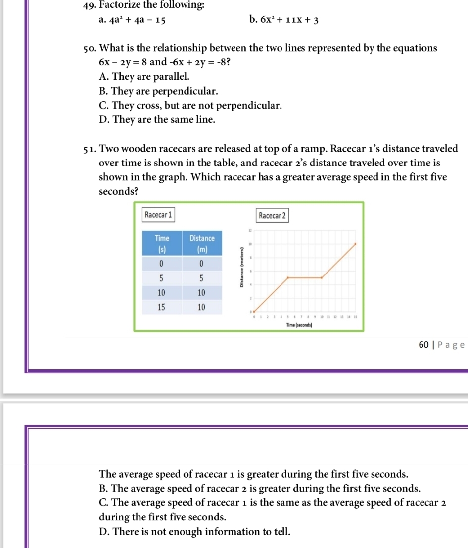 Factorize the following:
a. 4a^2+4a-15 b. 6x^2+11x+3
50. What is the relationship between the two lines represented by the equations
6x-2y=8 and -6x+2y=-8 ?
A. They are parallel.
B. They are perpendicular.
C. They cross, but are not perpendicular.
D. They are the same line.
51. Two wooden racecars are released at top of a ramp. Racecar 1’s distance traveled
over time is shown in the table, and racecar 2’s distance traveled over time is
shown in the graph. Which racecar has a greater average speed in the first five
seconds?
Racecar 1 Racecar 2
60 | P ag e
The average speed of racecar 1 is greater during the first five seconds.
B. The average speed of racecar 2 is greater during the first five seconds.
C. The average speed of racecar 1 is the same as the average speed of racecar 2
during the first five seconds.
D. There is not enough information to tell.