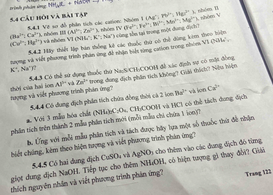 trình phản ứng NH_4(L+NaOHto
5.4 Câu hỏi và bài tập
, nhóm V
5.4.1 Về sơ đồ phân tích các cation: Nhóm I(Ag^+;Pb^(2+);Hg_2^((2+)) , nhóm II
(Cu^2+);Hg^(2+)) và nhóm VI (NH₄*; K^+;Na^+ ) cùng tồn tại trong một dung dịch? IV(Fe^(2+);Fe^(3+);Bi^(3+);Mn^(2+);Mg^(2+))
(Ba^(2+);Ca^(2+)) , nhóm III(Al^(3+);Zn^(2+)) , nhóm
5.4.2 Hãy thiết lập bản thống kê các thuốc thử có thể dùng kèm theo hiện
tượng và viết phương trình phản ứng đề nhận biết từng cation trong nhóm VI(NH_4^(+,
K^+),Na^+) ?
5.4.3 Có thể sử dụng thuốc thứ ? Na_2S/CH_3C COOH để xác định sự có mặt đồng
thời của hai ion Al^(3+) và Zn^(2+) trong dung dịch phân tích không? Giải thích? Nêu hiện
tượng và viết phương trình phản ứng?
5.4.4 Có dung dịch phân tích chứa đồng thời cả 2 ion Ba^(2+) và ion Ca^(2+)
phân tích trên thành 2 mẫu phân tích mới (mỗi mẫu chi chứa 1 ion)? COOH T và HCl có thể tách đung dịch
a. Với 3 mẫu hóa chất (NH_4)_2C_2O_4,CH_3
b. Ứng với mỗi mẫu phân tích và tách được hãy lựa một số thuốc thử đề nhận
biết chúng, kèm theo hiện tượng và viết phương trình phản ứng?
5.4.5 Có hai dung dịch CuSO_4 và AgNO_3 cho thêm vào các dung dịch đó từng
giọt dung dịch NaOH. Tiếp tục cho thêm NH_4OH , có hiện tượng gì thay đổi? Giải
thích nguyên nhân và viết phương trình phản ứng?
Trang 122