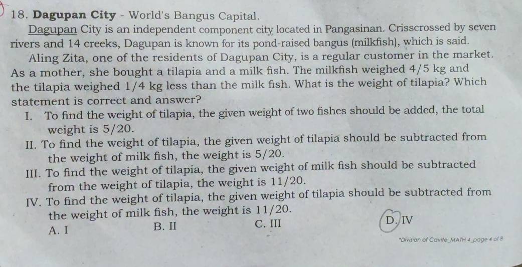 Dagupan City - World's Bangus Capital.
Dagupan City is an independent component city located in Pangasinan. Crisscrossed by seven
rivers and 14 creeks, Dagupan is known for its pond-raised bangus (milkfish), which is said.
Aling Zita, one of the residents of Dagupan City, is a regular customer in the market.
As a mother, she bought a tilapia and a milk fish. The milkfish weighed 4/5 kg and
the tilapia weighed 1/4 kg less than the milk fish. What is the weight of tilapia? Which
statement is correct and answer?
I. To find the weight of tilapia, the given weight of two fishes should be added, the total
weight is 5/20.
II. To find the weight of tilapia, the given weight of tilapia should be subtracted from
the weight of milk fish, the weight is 5/20.
III. To find the weight of tilapia, the given weight of milk fish should be subtracted
from the weight of tilapia, the weight is 11/20.
IV. To find the weight of tilapia, the given weight of tilapia should be subtracted from
the weight of milk fish, the weight is 11/20.
A. I B. II C. III D. IV
*Division of Cavite_MATH 4_page 4 of 8