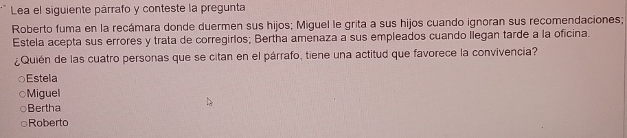 Lea el siguiente párrafo y conteste la pregunta
Roberto fuma en la recámara donde duermen sus hijos; Miguel le grita a sus hijos cuando ignoran sus recomendaciones;
Estela acepta sus errores y trata de corregirlos; Bertha amenaza a sus empleados cuando llegan tarde a la oficina.
¿Quién de las cuatro personas que se citan en el párrafo, tiene una actitud que favorece la convivencia?
Estela
○Miguel
Bertha
Roberto