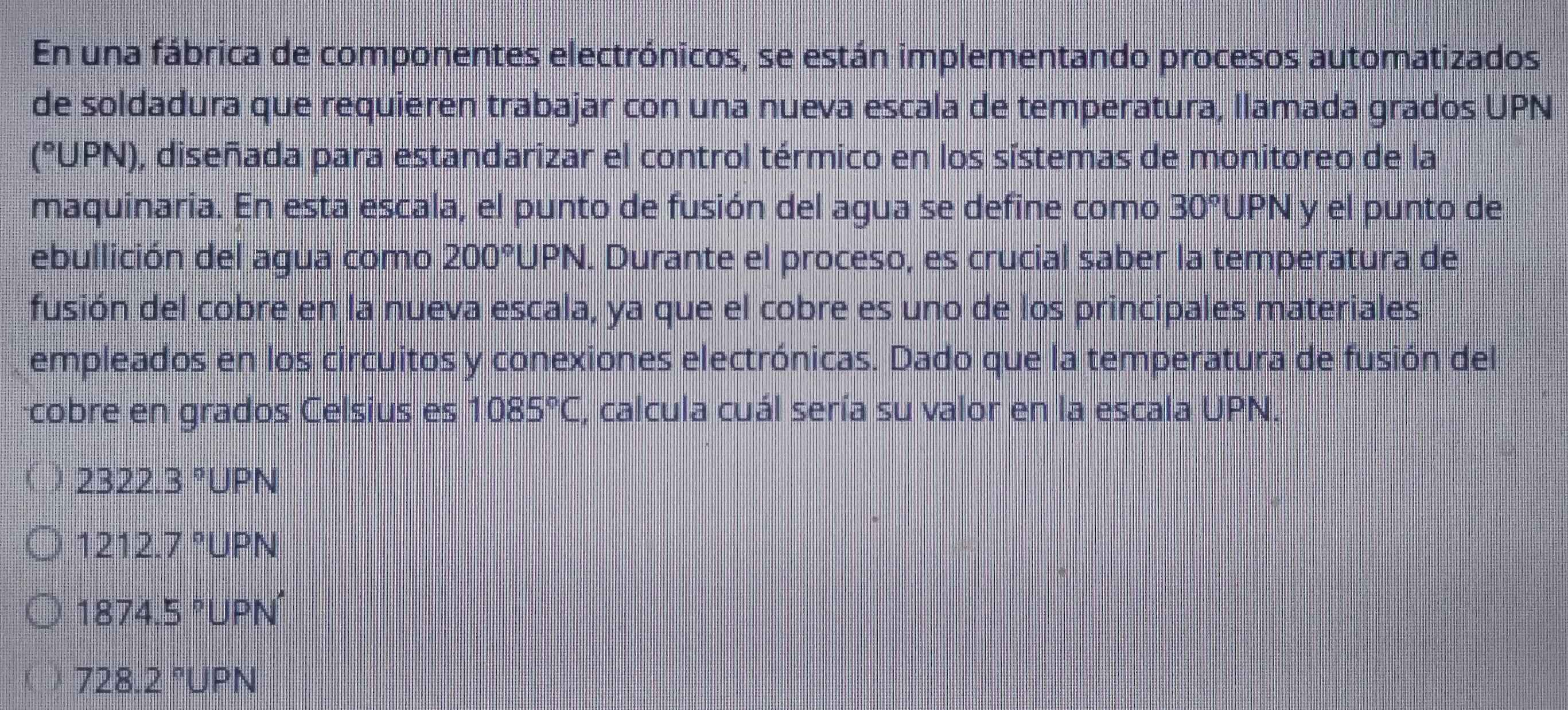 En una fábrica de componentes electrónicos, se están implementando procesos automatizados
de soldadura que requieren trabajar con una nueva escala de temperatura, llamada grados UPN
(°UPN), diseñada para estandarizar el control térmico en los sístemas de monitoreo de la
maquinaria. En esta escala, el punto de fusión del agua se define como 30° UPN y el punto de
ebullición del agua como 200° UPN. Durante el proceso, es crucial saber la temperatura de
fusión del cobre en la nueva escala, ya que el cobre es uno de los principales materiales
empleados en los circuitos y conexiones electrónicas. Dado que la temperatura de fusión del
cobre en grados Celsius es 1085°C, calcula cuál sería su valor en la escala UPN.
I 2322.3°UPN
1212.7°UPN
1874.5°UPN'
728.2°UPN