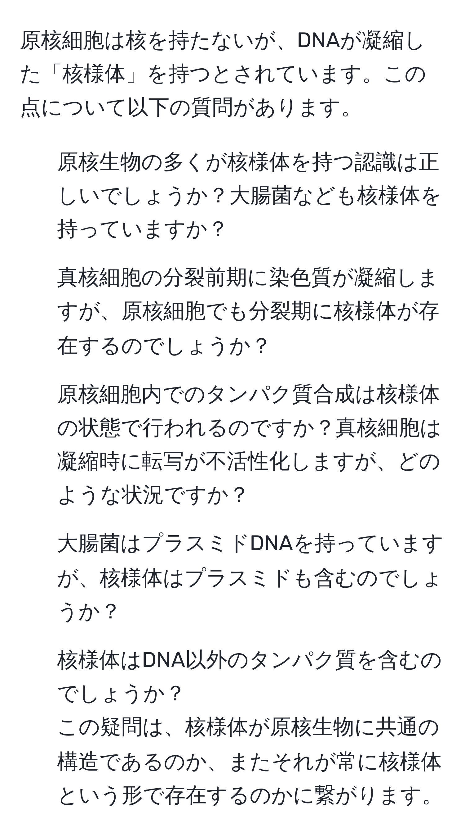 原核細胞は核を持たないが、DNAが凝縮した「核様体」を持つとされています。この点について以下の質問があります。
1. 原核生物の多くが核様体を持つ認識は正しいでしょうか？大腸菌なども核様体を持っていますか？
2. 真核細胞の分裂前期に染色質が凝縮しますが、原核細胞でも分裂期に核様体が存在するのでしょうか？
3. 原核細胞内でのタンパク質合成は核様体の状態で行われるのですか？真核細胞は凝縮時に転写が不活性化しますが、どのような状況ですか？
4. 大腸菌はプラスミドDNAを持っていますが、核様体はプラスミドも含むのでしょうか？
5. 核様体はDNA以外のタンパク質を含むのでしょうか？
この疑問は、核様体が原核生物に共通の構造であるのか、またそれが常に核様体という形で存在するのかに繋がります。