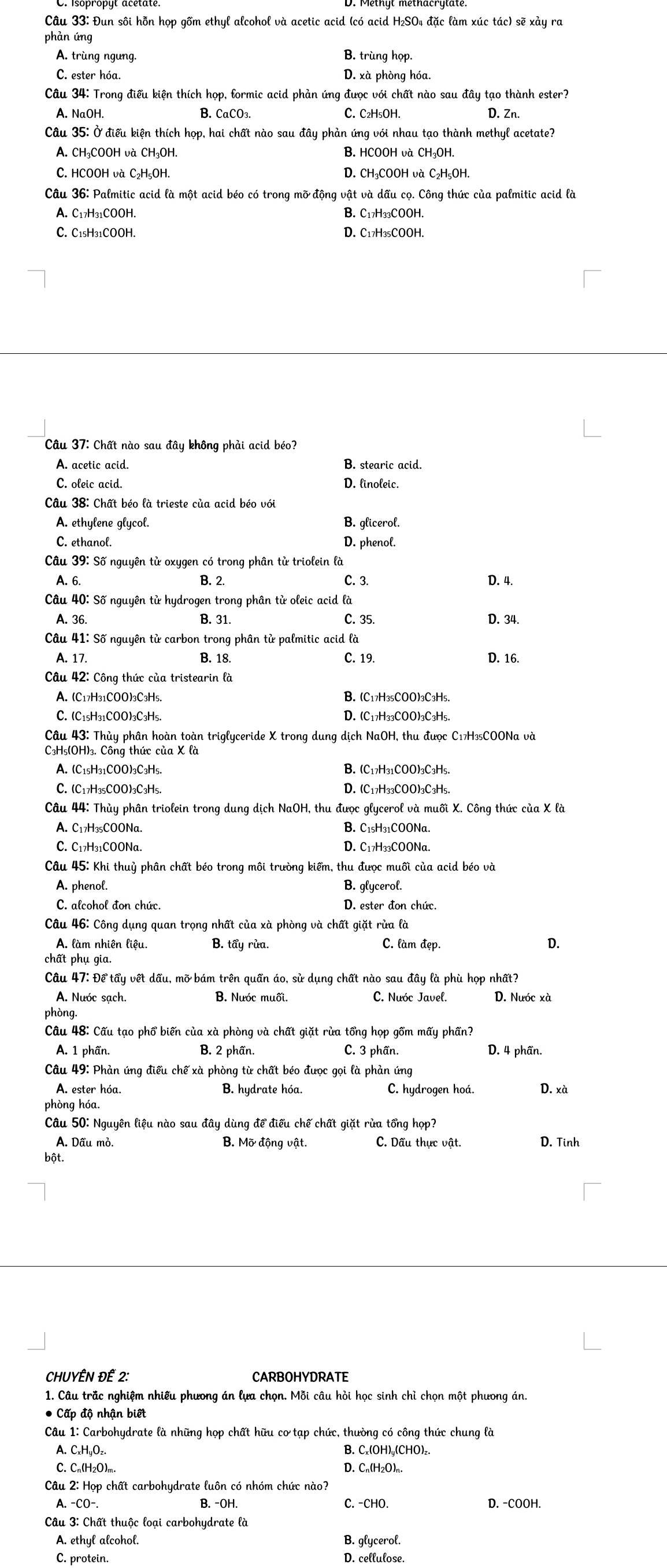 Đun sôi hỗn họp gồm ethyl alcohol và acetic acid (có acid H₂SO4 đặc làm xúc tác) sẽ xảy ra
phàn ứng
A. trùng ngưng.
B. trùng họp.
C. ester hóa. D. xà phòng hóa.
Câu 34: Trong điều kiện thích họp, formic acid phản ứng được với chất nào sau đây tạo thành ester?
A. NaOH. B. CaCO₃. C. C₂H₅OH. D. Zn.
Câu 35: Ở điều kiện thích họp, hai chất nào sau đây phản ứng với nhau tạo thành methyl acetate?
A. CH₃COOH và CH₃OH. B. HCOOH và CH₃OH.
C. HCOOH và C₂H₅OH. D. CH₃COOH và C₂H₅OH.
Câu 36: Palmitic acid là một acid béo có trong mỡ động vật và dấu cọ. Công thức của palmitic acid là
A. C17H31COOH. B. C17H33COOH.
C. C1₅H31COOH. D. C17H3₅COOH.
Câu 37: Chất nào sau đây không phải acid béo?
A. acetic acid. B. stearic acid.
C. oleic acid. D. linoleic.
Câu 38: Chất béo là trieste của acid béo với
A. ethylene glycol. B. glicerol.
C. ethanol. D. phenol.
Câu 39: Số nguyên từ oxygen có trong phân từ triolein là
A. 6. B. 2. C. 3. D. 4.
Câu 40: Số nguyên tử hydrogen trong phân tử oleic acid là
A. 36. B. 31. C. 35. D. 34.
Câu 41: Số nguyên tử carbon trong phân tử palmitic acid là
A. 17. B. 18. C. 19. D. 16.
Câu 42: Công thức của tristearin là
A. (C17H31COO)3C3H5. B. (C17H₃₅COO)3C3H5.
C. (C15H31COO)3C3H5. D. (C17H33COO)3C₃H5.
Câu 43: Thủy phân hoàn toàn triglyceride X trong dung dịch NaOH, thu được C17H₃5COONa và
C3H₅(OH)₃. Công thức của X là
A. (C1₅H31COO)3C3H5. B. (C17H31COO)3C3H5.
C. (C17H₃5COO)3C₃H5. D. (C17H₃3COO)3C3H5.
Câu 44: Thủy phân triolein trong dung dịch NaOH, thu được glycerol và muối X. Công thức của X là
A. C17H₃₅COONa B. C1₅H₃1COONa.
C. C₁7H₃₁COONa. D. C17H₃3COONa.
Câu 45: Khi thuỷ phân chất béo trong môi trường kiểm, thu được muối của acid béo và
A. phenol. B. glycerol.
C. alcohol đon chức. D. ester đon chức.
Câu 46: Công dụng quan trọng nhất của xà phòng và chất giặt rừa là
A. làm nhiên liệu. B. tẩy rùa.
C. làm đẹp.
D.
chất phụ gia.
Câu 47: Để tẩy vết dấu, mỡ bám trên quần áo, sử dụng chất nào sau đây là phù họp nhất?
A. Nước sạch. B. Nước muối. C. Nuóc Javel. D. Nước xà
phòng.
Câu 48: Cấu tạo phổ biến của xà phòng và chất giặt rừa tổng họp gồm mấy phần?
A. 1 phần. B. 2 phần. C. 3 phần. D. 4 phần.
Câu 49: Phản ứng điều chế xà phòng từ chất béo được gọi là phản ứng
A. ester hóa.  B. hudrate hóa. C. hydrogen hoá. D. xà
phòng hóa.
Câu 50: Nguyên liệu nào sau đây dùng để điều chế chất giặt rừa tổng họp?
A. Dầu mỏ. B. Mỡ động vật. C. Dấu thực vật. D. Tinh
bột.
CHUYÊN ĐẾ 2: CARBOHYDRATE
1. Câu trắc nghiệm nhiều phương án lựa chọn. Mỗi câu hỏi học sinh chỉ chọn một phưong án.
* Cấp độ nhận biết
Câu 1: Carbohydrate là những hop chất hữu cơ tạp chức, thường có công thức chung là
A. C₂H₅O₂. B. C₂(OH)₄(CHO)₂.
C.Cn(H2O)m. D. Cn(H₂O)n.
Câu 2: Họp chất carbohydrate luôn có nhóm chức nào?
A. -CO-. B. -OH. C. -CHO. D. -COOH.
Câu 3: Chất thuộc loai carbohudrate là
A. ethyl alcohol. B. glycerol.
C. protein. D. cellulose.