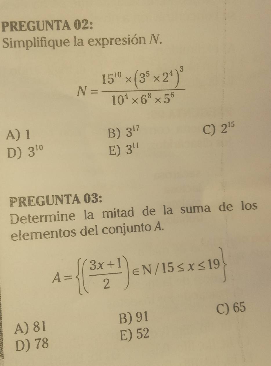 PREGUNTA 02:
Simplifique la expresión N.
N=frac 15^(10)* (3^5* 2^4)^310^4* 6^8* 5^6
A) 1 B) 3^(17)
C) 2^(15)
D) 3^(10) E) 3^(11)
PREGUNTA 03:
Determine la mitad de la suma de los
elementos del conjunto A.
A= ( (3x+1)/2 )∈ N/15≤ x≤ 19
B) 91
C) 65
A) 81
E) 52
D) 78