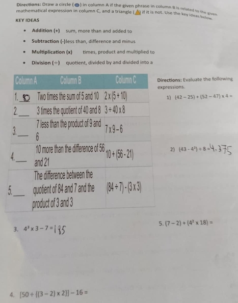 Directions: Draw a circle (●) in column A if the given phrase in column B is related to the giver
mathematical expression in column C, and a triangle ( ) if it is not. Use the key ideas below
KEY IDEAS
Addition (+) sum, more than and added to
Subtraction (-)less than, difference and minus
Multiplication (x) times, product and multiplied to
Division (÷) quotient, divided by and divided into a
tions: Evaluate the following
ssions.
) (42-25)+(52-47)* 4=
2) (43-4^2)/ 8=
5
3. 4^3* 3-7= 5. (7-2)+(4^2* 18)=
4. [50/  (3-2)* 2 ]-16=