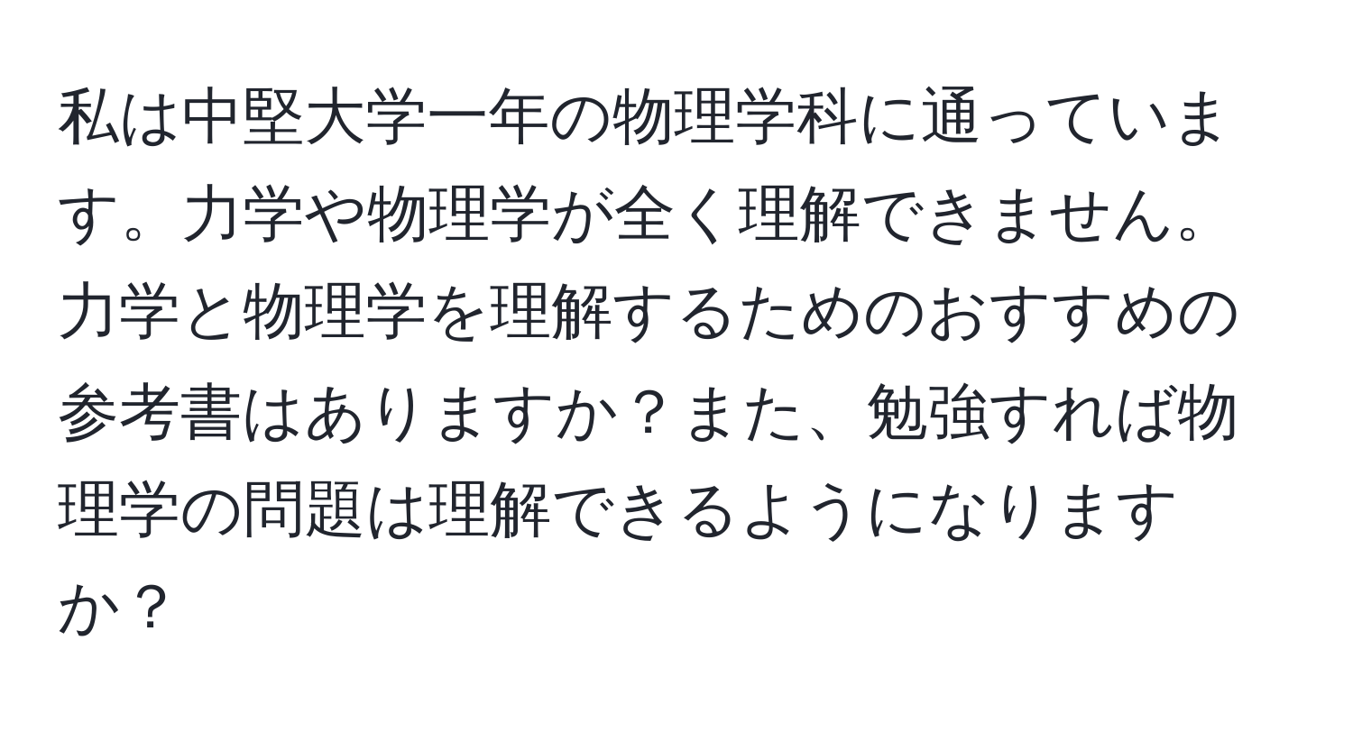 私は中堅大学一年の物理学科に通っています。力学や物理学が全く理解できません。力学と物理学を理解するためのおすすめの参考書はありますか？また、勉強すれば物理学の問題は理解できるようになりますか？