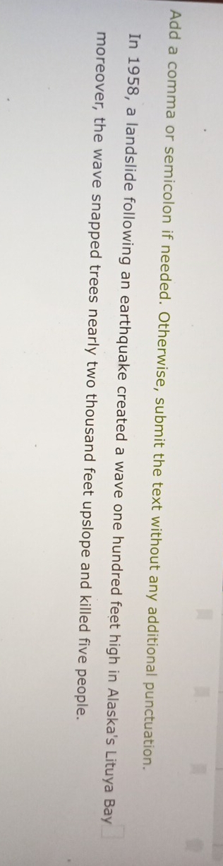 Add a comma or semicolon if needed. Otherwise, submit the text without any additional punctuation. 
In 1958, a landslide following an earthquake created a wave one hundred feet high in Alaska's Lituya Bay 
moreover, the wave snapped trees nearly two thousand feet upslope and killed five people.